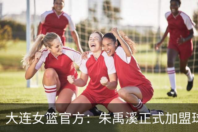 大连女篮官方：朱禹溪正式加盟球队 她将身披9号战袍