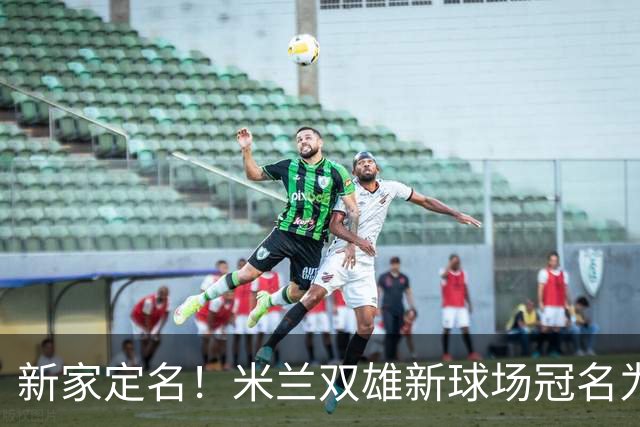 新家定名！米兰双雄新球场冠名为忠利球场，计划2031年前全面完工