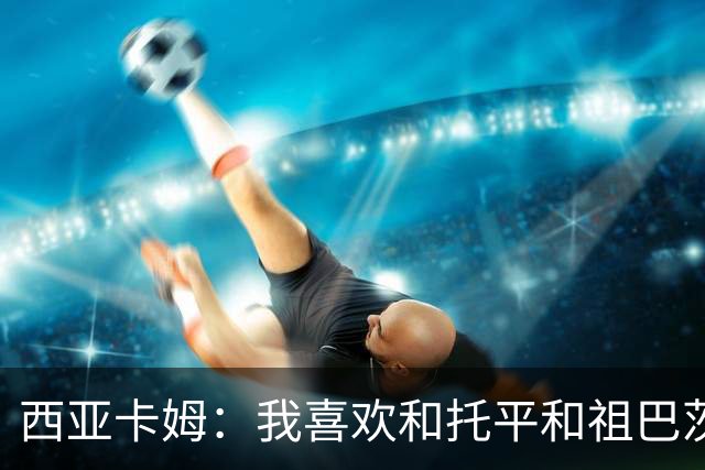 西亚卡姆：我喜欢和托平&祖巴茨的大个阵容 我可以打三或四号位
