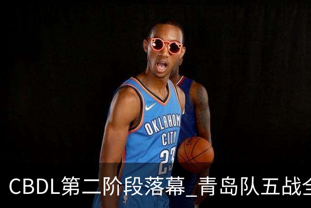 CBDL第二阶段落幕 青岛队五战全胜夺赛区头名
